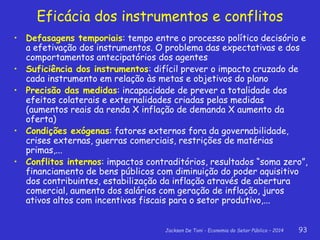 Jackson De Toni - Economia do Setor Público – 2014 93
Eficácia dos instrumentos e conflitos
• Defasagens temporiais: tempo entre o processo político decisório e
a efetivação dos instrumentos. O problema das expectativas e dos
comportamentos antecipatórios dos agentes
• Suficiência dos instrumentos: difícil prever o impacto cruzado de
cada instrumento em relação às metas e objetivos do plano
• Precisão das medidas: incapacidade de prever a totalidade dos
efeitos colaterais e externalidades criadas pelas medidas
(aumentos reais da renda X inflação de demanda X aumento da
oferta)
• Condições exógenas: fatores externos fora da governabilidade,
crises externas, guerras comerciais, restrições de matérias
primas,...
• Conflitos internos: impactos contraditórios, resultados “soma zero”,
financiamento de bens públicos com diminuição do poder aquisitivo
dos contribuintes, estabilização da inflação através de abertura
comercial, aumento dos salários com geração de inflação, juros
ativos altos com incentivos fiscais para o setor produtivo,...
 