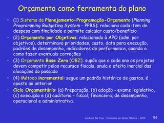 Jackson De Toni - Economia do Setor Público – 2014 94
Orçamento como ferramenta do plano
• (1) Sistema de Planejamento-Programação-Orçamento (Planning
Programming Budgeting System - PPBS): relaciona cada item de
despesa com finalidade e permite calcular custo/benefício
• (2) Orçamento por Objetivos: relacionado à APO (adm. por
objetivos), determinava prioridades, custo, data para execução,
padrões de desempenho, indicadores de performance, quando e
como fazer eventuais correções
• (3) Orçamento Base Zero (OBZ): supõe que a cada ano os projetos
devem competir pelos recursos fiscais, anula o efeito inercial das
alocações do passado
• (4) Método incremental: segue um padrão histórico de gastos, é
oposto ao anterior
• Ciclo Orçamentário: (a) Preparação, (b) adoção - exame legislativo,
(c) execução e (d) auditoria - fiscal, financeira, de desempenho,
operacional e administrativa.
 