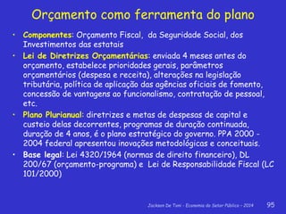 Jackson De Toni - Economia do Setor Público – 2014 95
• Componentes: Orçamento Fiscal, da Seguridade Social, dos
Investimentos das estatais
• Lei de Diretrizes Orçamentárias: enviada 4 meses antes do
orçamento, estabelece prioridades gerais, parâmetros
orçamentários (despesa e receita), alterações na legislação
tributária, política de aplicação das agências oficiais de fomento,
concessão de vantagens ao funcionalismo, contratação de pessoal,
etc.
• Plano Plurianual: diretrizes e metas de despesas de capital e
custeio delas decorrentes, programas de duração continuada,
duração de 4 anos, é o plano estratégico do governo. PPA 2000 -
2004 federal apresentou inovações metodológicas e conceituais.
• Base legal: Lei 4320/1964 (normas de direito financeiro), DL
200/67 (orçamento-programa) e Lei de Responsabilidade Fiscal (LC
101/2000)
Orçamento como ferramenta do plano
 