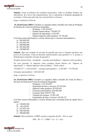 10

Solução: Como já sabemos dos modelos keynesianos, todas as medidas listadas nas
alternativas b, c, d e e são expansionistas, isto é, aumentam a demanda agregada da
economia. A única que não tem esta característica é a letra a.
Logo, a resposta é a letra a.

15. (Esaf-Gestor-2003) Considere os seguintes dados extraídos da Conta de Produção
do Sistema de Contas Econômicas Integradas:
                   - Produção: 1.323.410.847
                   - Produto Interno Bruto: 778.889.727
                   - Imposto de importação: 4.183.987
                   - Demais impostos sobre produtos: 79.736.442
Com base nestas informações, é correto afirmar que o consumo intermediário é:
   a) 628.444.549
   b) 632.628.536
   c) 600.000.000
   d) 595.484.200
   e) 550.000.003
Solução: Mais um exemplo de um tipo de questão que tem se tornado repetitivo nas
provas de Economia. Como já dissemos anteriormente (veja questões 2 e 3, acima), a
fórmula para responder este tipo de questão é:
Produto interno bruto = produção – consumo intermediário = impostos sobre produtos.
No caso presente, os impostos sobre produtos foram abertos em “imposto de
importação” e “demais impostos sobre produtos”. Assim, temos:
778.889.727 = 1.323.410.847 – consumo intermediário + 4.183.987 + 79.736.442
Consumo intermediário = 628.444.549.
Logo, a reposta é a letra a.

16. (Esaf-Gestor-2003) Considere os seguintes dados extraídos da Conta de Bens e
Serviços do Sistema de Contas Econômicas Integradas:
                    - Produção: 1.323.410.847
                    - Importação de bens e serviços: 69.310.584
                    - Impostos sobre produtos: 83.920.429
                    - Consumo intermediário: 628.444.549
                    - Consumo final: 630.813.704
                    - Variação de estoques: 12.903.180
                    - Exportações de bens e serviços: 54.430.127
Com base nessas informações, é correto afirmar que a formação bruta de capital fixo é
igual a:
    a) 150.050.300
    b) 66.129.871
    c) 233.970.729
    d) 100.540.580
    e) 200.000.000
Solução: Para acharmos a FBKF, usamos a equação da OA = DA, ou seja:
                         PIB + M = C + FBKF + G + X + ∆est.
 