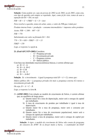 13

Solução: Como podem ver, seja em provas de 2002 ou de 2003, ou de 2005, como esta,
este tipo de questão está sempre se repetindo. Aqui, como já foi visto, temos de usar a
equação da OA = DA, ou seja:
PIB + M = C + FBKF + G + X + ∆est
Para resolver a questão, temos de achar, antes, o valor do PIB que é dado por:
Produto interno bruto = produção – consumo intermediário + impostos sobre produtos
Assim: PIB = 1.300 – 607 + 85
PIB = 778
Substituindo este valor na fórmula OA = DA:
778 + 70 = 630 + FBKF + 55 + 13
FBKF = 150
Logo, a resposta é a opção a.

21. (Esaf-AFC/STN-2002) Considere:
                   - A = Poupança privada
                   - B = Investimento privado
                   - C = Poupança externa
                   - D = Déficit público.
Com base nas identidades macroeconômicas básicas, é correto afirmar que:
    a) D = C –A
    b) D = A –B+C
    c) D = C-B
    d) D = B – C
    e) D = - A-B-C
Solução: Se o investimento é igual à poupança total (D + A + C), temos que:
Déficit público (D) = à poupança privada (A) mais a poupança externa (C) menos o
investimento privado (B).
Ou seja, D = A + C – B.
Logo, a resposta é a letra b.

21. (AFRF-2003) Com relação ao modelo de crescimento de Solow, é correto afirmar
    que, no equilíbrio de longo prazo:
           a) Quanto maior for a taxa de depreciação, maior será o estoque de capital
               por trabalhador.
           b) A taxa de crescimento do produto por trabalhador é igual à taxa de
               depreciação.
           c) Quanto maior for a taxa de poupança, maior será o consumo por
               trabalhador.
           d) Quanto maior for a taxa de crescimento populacional, maior será o
               estoque de capital por trabalhador.
           e) Quanto maior a taxa de poupança, maior será o estoque de capital por
               trabalhador.
       Solução: A rigor, o modelo de crescimento de Solow não consta do programa
       do concurso do AFRF. Se se forçar muito a barra, o examinador da ESAF
 