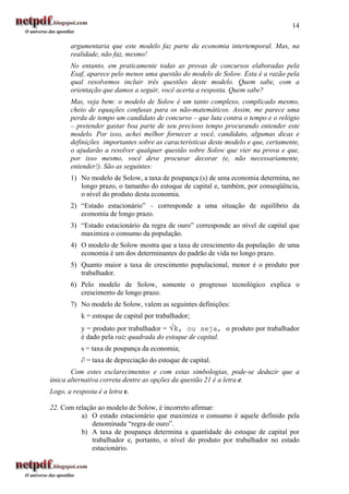 14

       argumentaria que este modelo faz parte da economia intertemporal. Mas, na
       realidade, não faz, mesmo!
       No entanto, em praticamente todas as provas de concursos elaboradas pela
       Esaf, aparece pelo menos uma questão do modelo de Solow. Esta é a razão pela
       qual resolvemos incluir três questões deste modelo. Quem sabe, com a
       orientação que damos a seguir, você acerta a resposta. Quem sabe?
       Mas, veja bem: o modelo de Solow é um tanto complexo, complicado mesmo,
       cheio de equações confusas para os não-matemáticos. Assim, me parece uma
       perda de tempo um candidato de concurso – que luta contra o tempo e o relógio
       – pretender gastar boa parte de seu precioso tempo procurando entender este
       modelo. Por isso, achei melhor fornecer a você, candidato, algumas dicas e
       definições importantes sobre as características deste modelo e que, certamente,
       o ajudarão a resolver qualquer questão sobre Solow que vier na prova e que,
       por isso mesmo, você deve procurar decorar (e, não necessariamente,
       entender!). São as seguintes:
       1) No modelo de Solow, a taxa de poupança (s) de uma economia determina, no
          longo prazo, o tamanho do estoque de capital e, também, por conseqüência,
          o nível do produto desta economia.
       2) “Estado estacionário” – corresponde a uma situação de equilíbrio da
          economia de longo prazo.
       3) “Estado estacionário da regra de ouro” corresponde ao nível de capital que
          maximiza o consumo da população.
       4) O modelo de Solow mostra que a taxa de crescimento da população de uma
          economia é um dos determinantes do padrão de vida no longo prazo.
       5) Quanto maior a taxa de crescimento populacional, menor é o produto por
          trabalhador.
       6) Pelo modelo de Solow, somente o progresso tecnológico explica o
          crescimento de longo prazo.
       7) No modelo de Solow, valem as seguintes definições:
           k = estoque de capital por trabalhador;
           y = produto por trabalhador = √k, ou seja, o produto por trabalhador
           é dado pela raiz quadrada do estoque de capital.
           s = taxa de poupança da economia;
           ∂ = taxa de depreciação do estoque de capital.
       Com estes esclarecimentos e com estas simbologias, pode-se deduzir que a
única alternativa correta dentre as opções da questão 21 é a letra e.
Logo, a resposta é a letra e.

22. Com relação ao modelo de Solow, é incorreto afirmar:
          a) O estado estacionário que maximiza o consumo é aquele definido pela
              denominada “regra de ouro”.
          b) A taxa de poupança determina a quantidade do estoque de capital por
              trabalhador e, portanto, o nível do produto por trabalhador no estado
              estacionário.
 