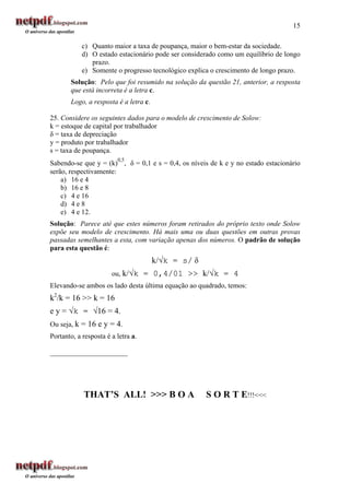 15

            c) Quanto maior a taxa de poupança, maior o bem-estar da sociedade.
            d) O estado estacionário pode ser considerado como um equilíbrio de longo
               prazo.
            e) Somente o progresso tecnológico explica o crescimento de longo prazo.
       Solução: Pelo que foi resumido na solução da questão 21, anterior, a resposta
       que está incorreta é a letra c.
       Logo, a resposta é a letra c.

25. Considere os seguintes dados para o modelo de crescimento de Solow:
k = estoque de capital por trabalhador
δ = taxa de depreciação
y = produto por trabalhador
s = taxa de poupança.
                         0,5
Sabendo-se que y = (k) , δ = 0,1 e s = 0,4, os níveis de k e y no estado estacionário
serão, respectivamente:
    a) 16 e 4
    b) 16 e 8
    c) 4 e 16
    d) 4 e 8
    e) 4 e 12.
Solução: Parece até que estes números foram retirados do próprio texto onde Solow
expõe seu modelo de crescimento. Há mais uma ou duas questões em outras provas
passadas semelhantes a esta, com variação apenas dos números. O padrão de solução
para esta questão é:
                                       k/√k = s/ δ
                       ou, k/√k = 0,4/01 >> k/√k = 4
Elevando-se ambos os lado desta última equação ao quadrado, temos:
k2/k = 16 >> k = 16
e y = √k = √16 = 4.
Ou seja, k = 16 e y = 4.
Portanto, a resposta é a letra a.

______________________




            THAT’S ALL! >>> B O A                    S O R T E!!!<<<
 