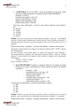 2



   2.    (AFRF-2002.2) No ano de 2000, a conta de produção do sistema de contas
        nacionais no Brasil apresentou os seguintes dados (em R$1.000.000,00):
        Produção: 1.979.057
        Consumo intermediário: 1.011.751
        Impostos sobre produto: 119.394
        Imposto sobre importação: 8.430
        Produto interno bruto: 1.086.700
   Com base nestas informações, o item da conta “demais impostos sobre produto”,
   foi:
   a) 839.482
   b) 74.949
   c) 110.964
   d) 128.364
   e) 66.519
Solução: Este tipo de questão tem caído bastante, quando se trata de “contabilidade
nacional e estão sempre pedindo para calcular um dos valores listados na questão. A
fórmula geral para resolver este tipo de questão (e que você deve saber de cor) é a
seguinte:
Produto interno bruto = produção – consumo intermediário + impostos sobre produto.
Os impostos sobre produto são compostos de impostos indiretos (IPI + ICMS + imposto
sobre importação).
No caso presente, como foram dados os valores dos impostos sobre produtos e
discriminado apenas o imposto sobre importação, fica fácil achar o valor dos “demais
impostos”: basta subtrair dos impostos sobre produto o imposto sobre importação,
encontrando:
       119.394 – 8.430 = 110.964
Logo, a resposta é a letra c.

  3. (Esaf-APO-MP-2005) Considere os seguintes dados de um sistema de contas
      nacionais, que segue a metodología do sistema adotado no Brasil, em unidades
      monetárias:
                   - Produção = 1200
                   - Importação de bens e serviços = 60
                   - Impostos sobre produtos = 70
                   - Consumo final = 600
                   - Formação bruta de capital fixo = 100
                   - Variação de estoques = 10
                   - Exportações de bens e serviços = 120.
Com base nessas informações, o consumo intermediário é igual a:
  a) 500
  b) 400
  c) 450
  d) 550
  e) 600
Solução: Lembre-se do que dissemos na questão anterior: a fórmula para este tipo de
questão – que, como foi dito, tem caído muito nas provas de Economia – é a seguinte:
Produto interno bruto = produção – produção intermediária + imposto s sobre produto.
 