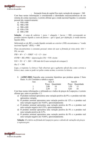 5

                     - formação bruta de capital fixo mais variação de estoques = 360
Com base nestas informações e considerando a identidades macroeconômicas de um
sistema de contas nacionais, é correto afirmar que a renda nacional líquida e o consumo
pessoal são, respectivamente:
    a) 950 e 600
    b) 900 e 500
    c) 900 e 600
    d) 850 e 550
    e) 800 e 500
Solução: A soma de salários + juros + aluguéis + lucros = 900, corresponde ao
produto interno líquido a custo de fatores – que é igual, por definição, à renda interna
líquida (RIL).
Subtraindo-se da RIL a renda líquida enviada ao exterior (100) encontramos a “renda
nacional líquida” (RNL) = 800.
Para encontrarmos o consumo pessoal, temos de usar a fórmula já vista atrás: OA =
DA, ou seja:
PIB + M = C + FBKF + G + X + ∆est
O PIB = RIL (900) + depreciação (10) = 910. Assim:
910 + 50 = C + 360 + 100 (não há G nem variação de estoques!)
Ou, C = 500.
Logo, a resposta é a letra e. Vale observar que o gabarito oficial deu como correta a
letra c, mas, como se pode ver pelas contas acima, o correto é a letra e.


   8.   (AFRF-2002) Suponha uma economia hipotética que produza apenas 2 bens
       finais: A e B. Considere a tabela a seguir:
                       Ano                 bem A                     bem B
                                      Preço Quantidade          Preço Quantidade
                       1               2,00        10            3,50     15
                       2               2,50        12            4,83     10
Com base nestas informações e utilizando-se o índice de preços de Laspeyres, é correto
afirmar que, entre os períodos 1 2:
    a) O produto nominal apresentou uma variação positiva de 8% e o produto real não
       apresentou variação.
    b) O produto nominal apresentou uma variação positiva de 12% e o produto real
       uma variação negativa de 19,65%, aproximadamente.
    c) O produto nominal apresentou uma variação positiva de 8% e o produto real
       uma variação negativa de 8,33%, aproximadamente.
    d) O produto nominal apresentou uma variação positiva de 8% e o produto real
       uma variação positiva de 2,5%.
    e) O produto nominal apresentou uma variação positiva de 8% e o produto real
       uma variação negativa de 19,66%, aproximadamente.
   Solução: O critério ou fórmula de Laspeyres para o cálculo de variações de preços
   é expressa por:
 