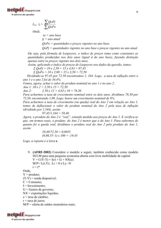 6


       Lto . tj =
                    ∑ QoPj
                    ∑ QoPo
       Onde,
                 to = ano base
                tj = ano atual
                QoPo = quantidades e preços vigentes no ano base.
                QoPj = quantidades vigentes no ano base e preços vigentes no ano atual.
    Ou seja, pela fórmula de Laspeyres, o índice de preços toma como constantes as
    quantidades produzidas nos dois anos (igual à do ano base), fazendo distinção
    apenas entre os preços vigentes nos dois anos.
    Assim, aplicando o índice de preços de Laspeyres nos dados da questão, temos:
        Σ QoPj = 10 x 2,50 + 15 x 4,83 = 97,45
        Σ QoPo = 10 x 2,00 + 15 x 3,50 = 72,50
   Dividindo-se 97,45 por 72,50 encontramos 1, 344. Logo, a taxa de inflação entre o
ano 1 e o ano 2 foi de 34,4%.
Vamos, agora, achar o valor do produto nominal no ano 1 e no ano 2:
Ano 1: 10 x 2 + 3,50 x 15 = 72,50
Ano 2:         2,50 x 12 + 4,83 x 10 = 78,30
Para acharmos a taxa de crescimento nominal entre os dois anos, dividimos 78,30 por
72,50, encontrando 1,08. Logo, houve um crescimento nominal de 8%.
Para acharmos a taxa de crescimento (ou queda) real do Ano 2 em relação ao Ano 1,
temos de deflacionar o valor do produto nominal do Ano 2 pela taxa de inflação
(dividindo por 1,344), assim:
               97,45/1,344 = 58,40
Agora, o produto do Ano 2 é “real”, estando medido aos preços do Ano 1. E verifica-se
que, em termos reais, o produto do Ano 2 é menor que o do Ano 1. Para sabermos de
quanto foi a queda real, dividimos o produto real do Ano 2 pelo produto do Ano 1,
assim:
               58,40/72,50 = 0,8055
               (0,80,55–1) x 100 = -19,45
Logo, a reposta é a letra e.


    9. (AFRF-2002) Considere o modelo a seguir, também conhecido como modelo
        IS/LM para uma pequena economia aberta com livre mobilidade de capital:
        Y = C(Y-T) + I(r) + G + NX(e)
        M/P= L(r,Y); Lr < 0 e Ly >0
        r = r*
Onde,
Y = produto;
(T-Y) = renda disponível;
C = Consumo;
I = Investimento;
G = Gastos de governo;
NX = exportações líquidas;
e = taxa de câmbio;
r = taxa de juros;
M/P = oferta de saldos monetários reais;
 