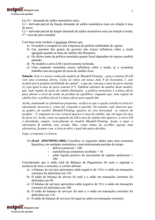 7

L(r,Y) = demanda de saldos monetários reais;
Lr = derivada parcial da função demanda de saldos monetários reais em relação à taxa
de juros;
Ly = derivada parcial da função demanda de saldos monetários reais em relação à renda;
r* = taxa de juros mundial.

Com base neste modelo, é incorreto afirmar que:
  a) O modelo é compatível com a hipótese de perfeita mobilidade de capital.
  b) Um aumento dos gastos do governo não exerce influência sobre a renda
      agregada quando as taxas de câmbio são flutuantes.
  c) Os efeitos tanto da política monetária quanto fiscal dependem do regime cambial
      adotado.
  d) No modelo a curva LM é positivamente inclinada.
  e) Uma expansão monetária exerce influência sobre a renda, se a economia
      trabalha com um regime de taxas de câmbio fixas.
Solução: Este é o nosso conhecido modelo de Mundell-Fleming – para o sistema IS-LM
com uma economia aberta. Como já vimos em nossa Aula 9 de Economia 1, este
modelo prevê perfeita mobilidade de capital – o que faz com que a taxa de juros interna
(r) seja igual à taxa de juros externa (r*). Também sabemos da análise deste modelo,
que, num regime de taxas de câmbio flutuantes, a política monetária é a única eficaz
para alterar o nível da renda ou produto de equilíbrio; enquanto que, num regime de
câmbio fixo, a política fiscal é a única eficaz para aquele fim.
Assim, analisando as afirmativas propostas, verifica-se que a opção contida na letra e é
claramente incorreta e, como tal, responde à questão. No entanto, vale observar que,
no gráfico do modelo Mundell-Fleming, aparece no eixo horizontal os valores do
produto – Y, enquanto no eixo vertical aparece a taxa de câmbio (e), em lugar da taxa
de juros (r). Assim, como na equação da LM a taxa de câmbio não aparece, a curva LM
é desenhada, sempre, verticalmente no modelo Mundell-Fleming. Assim, a rigor, a
alternativa d também está errada. Mas, como temos de escolher apenas uma
alternativa, ficamos com a letra e sobre a qual não paira dúvidas.
Logo, a resposta é a letra e.

   10. (Esaf- APO/MPOG-2002) Considere os seguintes dados para uma economia
       hipotética, em unidades monetárias e num determinado período de tempo:
                     - déficit comercial = 100
                     - transferências unilaterais recebidas = 10
                     - saldo líquido positivo do movimento de capitais autônomos =
                         100
Considerando que o saldo total do Balanço de Pagamentos foi nulo e supondo a
ausência de erros e omissões, é correto afirmar:
   a) o balanço de serviços apresentou saldo negativo de 110 e o saldo em transações
       correntes foi deficitário em 110.
   b) O saldo do balanço de sérvios foi nulo e o saldo em transações correntes foi
       deficitário em 90.
   c) O balanço de serviços apresentou saldo negativo de 10 e o saldo em transações
       correntes foi deficitário em 100.
   d) O saldo do balanço de serviços foi nulo e o saldo em transações correntes foi
       deficitário em 110.
   e) O saldo do balanço de serviços foi igual ao saldo em transações correntes.
 