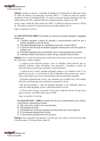 8

Solução: Lembre-se de que o resultado do Balanço de Pagamentos é dado pela soma
do saldo da balança de transações correntes (BTC) + o saldo da conta de capitais
autônomos. Como o resultado do BP = 0 e como a conta de capitais autônomos teve um
saldo positivo de 100, o saldo da BTC foi, obrigatoriamente, negativo em 100.
Assim, como o saldo da conta comercial (-100) + o saldo da conta de serviços (+10) foi
de –90, então a conta de serviços apresentou um saldo negativo de 10.
Logo, a resposta é a letra c.


11. (AFC/STN-ESAF-2005) Com relação ao conceito de produto agregado, é incorreto
afirmar que:
    a) o produto agregado a preços de mercado é necessariamente maior do que o
       produto agregado a custo de fatores.
    b) O produto agregado pode ser considerado como uma “variável-fluxo"
    c) É possível uma elevação do produto agregado nominal junto com uma queda no
       produto real.
    d) O produto agregado pode ser entendido como a renda agregada da economia.
    e) O produto interno bruto pode ser menor do que o produto nacional bruto.
Solução: Este é o tipo de questão que a gente deve torcer para cair na nossa prova, de
tão trivial que é. Senão vejamos:
     - A opção a está incorreta porque, caso os subsídios sejam maiores que os
     impostos indiretos (algo surrealista, mas possível!), o produto a preços de
     mercado torna-se menor que o produto a custo de fatores.
     - A opção b está correta: produto agregado começa a ser medido no dia 1° de
     janeiro de um ano e é encerrado no dia 31/dezembro deste mesmo ano. Logo é
     uma variável-fluxo pois ocorre num período e não em uma data específica.
     - O produto nominal pode crescer, sim, enquanto cai o produto real. Um exemplo
     disso foi o problema que nós resolvemos na questão 8, acima.
     - Em macroeconomia, o valor do produto agregado é, por definição, igual ao
     valor da renda agregada. Assim, a alternativa d está correta.
     - A letra e está correta: se um país recebe mais renda do exterior do que envia
     para o exterior, seu PNB é maior que seu PIB.
     Logo, a resposta é a letra a.

   12. (Esaf-AFC/STN – 2005) No modelo IS/LM sem os denominados casos clássico
   e keynesiano, a demanda por moeda:
   a) Não varia com a renda e com a taxa de juros.
   b) Não depende da renda.
   c) Só depende da taxa de juros quando esta taxa produz juros reais negativos.
   d) É inversamente proporcional à renda.
   e) É inversamente proporcional à taxa de juros.
Solução: Para responder esta questão, é preciso que você releia o texto de nossa Aula
8, da Economia 1. De toda forma, vamos lá:
 