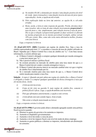 9

              a) No modelo IS-LM, a demanda por moeda é uma função positiva do nível
                 de renda (para transações) e uma função inversa da taxa de juros (para
                 especulação). Assim, a opção a está errada.
              b) Pela explicação dada na letra (a) anterior, as opções b, c e d estão
                 erradas.
              c) Resta, assim, a letra e como resposta da questão. Porém, devemos fazer
                 uma ressalva: não se trata de uma relação inversamente proporcional à
                 taxa de juros e, sim, simplesmente, uma relação inversa à taxa de juros.
                 Diz-se que a relação é proporcional quando as duas variáveis se alteram
                 na mesma proporção ou no mesmo percentual (exemplo, ambas variam
                 10% por cento). Mas, como não resta outra alternativa melhor, ficamos
                 com esta letra e.
          Logo, a resposta é a letra e.

 13. (Esaf-AFC/STN -2005) Considere um regime de câmbio fixo. Seja a taxa de
câmbio representada pela letra “e” e considere o conceito de taxa de câmbio utilizado no
Brasil. Suponha que o Banco Central fixe a taxa de câmbio em “e1”. Com base nessas
informações, é correto afirmar que:
    a) O Banco Central é obrigado a comprar qualquer demanda por moeda estrangeira
        a uma taxa menor que “e1”.
    b) Não é possível utilizar a política fiscal.
    c) Se existem pressões no mercado de câmbio para uma taxa maior do que e1 o
        Banco Central deverá vender a moeda estrangeira à taxa e1.
    d) O Banco Central não precisa intervir no mercado cambial uma vez que o regime
        de câmbio fixo é determinado por lei.
    e) Se o mercado sinaliza para uma taxa maior do que e1, o Banco Central deve
        emitir moeda para manter a taxa fixa.
Solução: A regra é: Quando um país adota um regime de câmbio fixo, o Banco Central
é obrigado a vender e a comprar qualquer quantidade de divisa estrangeira à taxa que
ele mesmo fixou. Assim:
   i)         A letra a está incorreta;
   ii)        Como já foi visto na questão 9, num regime de câmbio fixo, somente á
              política fiscal é eficaz. Logo, a opção b também está incorreta.
   iii)       Pelo que afirmamos anteriormente, a opção c está correta.
   iv)        A letra d não tem nem sentido lógico. Está errada.
   v)         Não existe a relação mencionada na letra e.
   Logo, a resposta correta é a letra c.

14. (Esaf-AFTN-1998) O governo pode afetar a demanda agregada usando uma política
fiscal recessiva quando:
    a) Diminui os gastos do governo e/ou aumenta os impostos.
    b) Aumenta os dispêndios governamentais.
    c) Aumenta o nível da renda e a taxa de juros.
    d) Aumenta o nível de impacto fiscal a um nível de renda de pleno emprego.
    e) Aumenta os gastos públicos e diminui os impostos, introduzindo um diminuição
         no consumo.
 