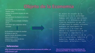 La Economía es la ciencia que 
estudia cómo 
asignar los recursos escasos de una 
sociedad 
para producir los bienes y servicios 
con los que 
satisfacer las necesidades múltiples 
de los 
individuos que componen dicha 
sociedad 
La Economía se ocupa de estudiar 
la forma en que los 
agentes toman decisiones y cómo 
éstas se traducen en 
asignaciones concretas de los 
recursos disponibles 
El objeto de estudio de la 
Economía lo es la actividad 
humana, por ello es una ciencia 
social, y se diferencia de las 
ciencias naturales en que sus 
afirmaciones no pueden refutarse 
mediante un experimento de 
laboratorio y se tiene que 
abocar a la observación de los 
fenómenos y comprobarlos a 
partir de la aplicación de la 
teoría económica, inductiva y 
deductiva, basada en modelos, 
ecuaciones, principios y leyes. 
 
