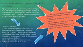 El progreso de las ideas de economía según Katouzain pasó 
de un enfoque parcial, concreto y casualmente empírica de 
las mentalistas a un enfoque general, abstracto y deductivo. 
Encontramos a David Ricardo con el método deductivo, este 
método es lógico deductivo y a priori. 
Analítico o inductivo 
Es aquel que establece proposiciones de carácter 
general inferidas de la observación y el estudio 
analítico de los hechos y fenómenos particulares. Es el 
procedimiento que se sigue para descubrir o formular 
enunciados o leyes generales a partir de observaciones 
o experiencias particulares. 
Objetivo: Enunciar leyes de carácter universal 
mediante la observación de los hechos. 
