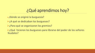 ¿Qué aprendimos hoy? 
¿Dónde se originó la burguesía? 
¿A qué se dedicaban los burgueses? 
¿Para qué se organizaron los gremios? 
¿Qué hicieron los burgueses para librarse del poder de los señores 
feudales? 
 