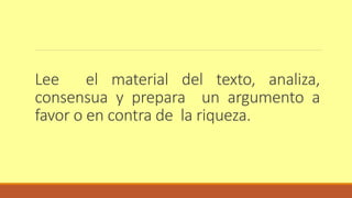 Lee el material del texto, analiza, 
consensua y prepara un argumento a 
favor o en contra de la riqueza. 
