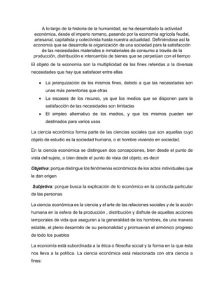 A lo largo de la historia de la humanidad, se ha desarrollado la actividad
económica, desde el imperio romano, pasando por la economía agrícola feudal,
artesanal, capitalista y colectivista hasta nuestra actualidad. Definiéndose así la
economía que se desarrolla la organización de una sociedad para la satisfacción
de las necesidades materiales e inmateriales de consumo a través de la
producción, distribución e intercambio de bienes que se perpetúan con el tiempo
El objeto de la economía son la multiplicidad de los fines referidas a la diversas
necesidades que hay que satisfacer entre ellas
 La jerarquización de los mismos fines, debido a que las necesidades son
unas más perentorias que otras
 La escases de los recurso, ya que los medios que se disponen para la
satisfacción de las necesidades son limitadas
 El empleo alternativo de los medios, y que los mismos pueden ser
destinados para varios usos
La ciencia económica forma parte de las ciencias sociales que son aquellas cuyo
objeto de estudio es la sociedad humana, o el hombre viviendo en sociedad.
En la ciencia económica se distinguen dos concepciones, bien desde el punto de
vista del sujeto, o bien desde el punto de vista del objeto, es decir
Objetiva: porque distingue los fenómenos económicos de los actos individuales que
le dan origen
Subjetiva: porque busca la explicación de lo económico en la conducta particular
de las personas
La ciencia económica es la ciencia y el arte de las relaciones sociales y de la acción
humana en la esfera de la producción , distribución y disfrute de aquellas acciones
temporales de vida que aseguren a la generalidad de los hombres, de una manera
estable, el pleno desarrollo de su personalidad y promuevan el armónico progreso
de todo los pueblos
La economía está subordinada a la ética o filosofía social y la forma en la que ésta
nos lleva a la política. La ciencia económica está relacionada con otra ciencia a
fines:
 