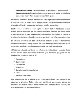  Las auxiliares, como : Las matemáticas, la contabilidad y la estadísticas
 Las complementarias, como: la sociología, psicología social, la psicología
económica, el derecho y la doctrina social de la iglesia
La realidad económica durante la historia, ha sido un proceso interrelacionado con
la organización social. La economía pertenece a las ciencias sociales y su objeto es
el estudio del hombre en cuanto a los hechos sociales económicos
Los fenómenos económicos tienen explicación dentro de la realidad social porque
son los actos humanos los que dan sentido económico al mundo real de las cosas
y objetos que nos rodean, para estudiar los fenómenos económicos es necesario
analizar el conjunto de actividades humanas que determinan el proceso económico
La actividad económica es todo acto humano mediante el cual se transforman
determinados medios útiles y escasos, de los cuales disponen la persona o grupo
social, para satisfacer necesidades relacionadas con los fines de la vida
Al hablar de actividad económica nos referimos a medios útiles y escasos. Estos
medios son los bienes económicos materiales y no materiales que, junto con los
bienes libres, podemos clasificar en:
 Bienes libres
 Económicos
 De consumo
 Producción
 Complementarios y sustitutivos
 Raros
 Servicios personales
Las necesidades son el deseo de un objeto determinado para satisfacer su
apetencia o privación, Todas estas son actividades económicas, porque se
satisfacen con medios escasos. Entre ellas tenemos las necesidades básicas para
la vida (alimentación, vestido y vivienda)
 