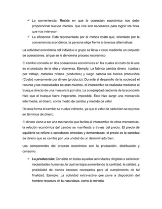  La conveniencia: Reside en que la operación económica nos debe
proporcionar nuevos medios, que nos son necesarios para lograr los fines
que nos interesan
 La eficiencia: Está representada por el menos costo que, orientado por la
conveniencia económica, la persona elige frente a diversas alternativas
La actividad económica del individuo o grupo se lleva a cabo mediante un conjunto
de operaciones, al que se le denomina proceso económico
El cambio consiste en dos operaciones económicas en las cuales el costo de la una
es el producto de la otra y viceversa, Ejemplo: La fábrica cambia dinero (costos)
por trabajo, materias primas (productos) y luego cambia los bienes producidos
(Costo) nuevamente por dinero (producto). Durante el desarrollo de la sociedad el
recurso y las necesidades no eran muchos, el intercambio se realizaba mediante el
trueque directo de una mercancía por otra. La complejidad creciente de la economía
hizo que el trueque fuera inoperante, imposible. Esto hizo surgir una mercancía
intermedia, el dinero, como medio de cambio y medida de valor
De esta forma el cambio se vuelve indirecto, ya que el valor de cada bien se expresa
en términos de dinero.
El dinero viene a ser una mercancía que facilita el intercambio de otras mercancías,
la relación económica del cambio se manifiesta a través del precio. El precio de
equilibrio se refiere a cantidades ofrecidas y demandadas; el precio es la cantidad
de dinero que se cambia por una unidad de un determinado bien.
Los componentes del proceso económico son la producción, distribución y
consumo.
 La producción: Consiste en todas aquellas actividades dirigidas a satisfacer
necesidades humanas, lo cual se logra aumentando la cantidad, la calidad, y
posibilidad de bienes escasos necesarios para el cumplimiento de tal
finalidad. Ejemplo: La actividad extra-activa que pone a disposición del
hombre recursos de la naturaleza, como la minería
 