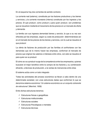 En el esquema hay dos corrientes de sentido contrario:
La corriente real (externa), constituida por los factores productivos y los bienes
y servicios; y la corriente monetaria (interna) constituida por los ingresos y los
precios. El qué producir, como producir y para quien producir, son problemas
que se resuelven mediante el mecanismo de los precios en un mercado de oferta
y demanda
La familia con sus ingresos demandad bienes y servicio ,lo que a su vez son
ofrecidos por las empresas, según su costo de producción determinándose así
en el mercado de los precios de los bienes y servicios, con lo cual se resuelve el
que producir
La oferta de factores de producción por las familias al confrontarse con las
demandas que de lo mismo hacen las empresas, conforman el mercado de
precios que originan los salarios e intereses entre otros, con esto se resuelve el
para quien se va producir
El cómo se va a producir surge de la competencia entre los empresarios, quienes
buscaran el mejor beneficio entre la compra de los factores y su combinación
eficiente, a técnicas de producción, a la ventas de mercancías entre otras
El sistema actúa como un todo integrado
Todas las actividades del proceso económico se llevan a cabo dentro de una
determinada sociedad, con unas estructuras dadas que conforman lo que se
denomina sistema económico “Un sistema económico es un conjunto coherente
de estructuras” (Marchal, 1958)
Entre dichas estructuras tenemos:
 Estructuras físicas o geográficas
 Estructuras institucionales
 Estructuras sociales
 Estructuras Psicológicas o mentales
 Estructuras técnicas
 