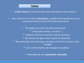 10
• El factor tierra es el primer factor que necesitamos para producir.
• Hace referencia a la misma naturaleza y engloba todo aquello que no es
consecuencia de la acción directa de las personas.
• Principales recursos naturales productivos:
 Suelo (para cultivar, construir…)
 Subsuelo (del que se extraen materias primas)
 Ríos (fuente de agua dulce, fuente de alimento)
 Mar (principal reserva de agua, de pesca y de otros recursos, como
energía)
 Sol y viento (fuentes de energías renovables)
• Necesidad de una explotación sostenible.
TIERRA
 