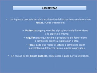 11
• Los ingresos procedentes de la explotación del factor tierra se denominan
rentas. Puede tratarse de:
– Usufructo: pago que recibe el propietario del factor tierra
si lo explota él mismo.
– Alquiler: pago que recibe el propietario del factor tierra
a cambio de ceder su explotación a otro.
– Tasas: pago que recibe el Estado a cambio de ceder
la explotación del factor tierra a empresas privadas.
• En el caso de los bienes públicos, nadie cobra o paga por su utilización.
LAS RENTAS
 
