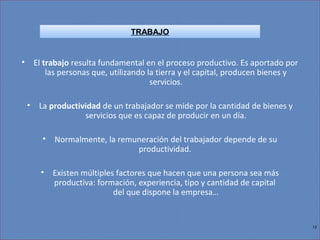 12
• El trabajo resulta fundamental en el proceso productivo. Es aportado por
las personas que, utilizando la tierra y el capital, producen bienes y
servicios.
• La productividad de un trabajador se mide por la cantidad de bienes y
servicios que es capaz de producir en un día.
• Normalmente, la remuneración del trabajador depende de su
productividad.
• Existen múltiples factores que hacen que una persona sea más
productiva: formación, experiencia, tipo y cantidad de capital
del que dispone la empresa…
TRABAJO
 
