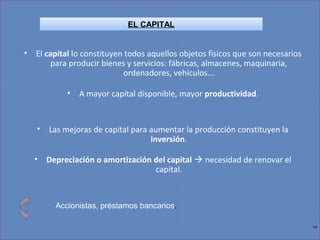 14
• El capital lo constituyen todos aquellos objetos físicos que son necesarios
para producir bienes y servicios: fábricas, almacenes, maquinaria,
ordenadores, vehículos...
• A mayor capital disponible, mayor productividad.
• Las mejoras de capital para aumentar la producción constituyen la
inversión.
• Depreciación o amortización del capital  necesidad de renovar el
capital.
Accionistas, préstamos bancarios.
EL CAPITAL
 