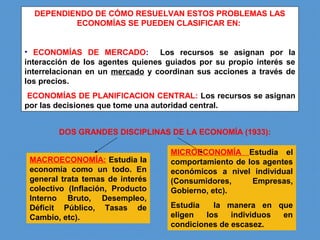 DEPENDIENDO DE CÓMO RESUELVAN ESTOS PROBLEMAS LAS
ECONOMÍAS SE PUEDEN CLASIFICAR EN:
• ECONOMÍAS DE MERCADO: Los recursos se asignan por la
interacción de los agentes quienes guiados por su propio interés se
interrelacionan en un mercado y coordinan sus acciones a través de
los precios.
ECONOMÍAS DE PLANIFICACION CENTRAL: Los recursos se asignan
por las decisiones que tome una autoridad central.
DOS GRANDES DISCIPLINAS DE LA ECONOMÍA (1933):
MACROECONOMÍA: Estudia la
economía como un todo. En
general trata temas de interés
colectivo (Inflación, Producto
Interno Bruto, Desempleo,
Déficit Público, Tasas de
Cambio, etc).
MICROECONOMÍA Estudia el
comportamiento de los agentes
económicos a nivel individual
(Consumidores, Empresas,
Gobierno, etc).
Estudia la manera en que
eligen los individuos en
condiciones de escasez.
 