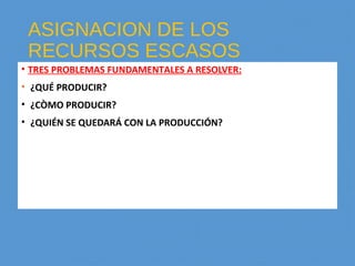 ASIGNACION DE LOS
RECURSOS ESCASOS
• TRES PROBLEMAS FUNDAMENTALES A RESOLVER:
• ¿QUÉ PRODUCIR?
• ¿CÒMO PRODUCIR?
• ¿QUIÉN SE QUEDARÁ CON LA PRODUCCIÓN?
 