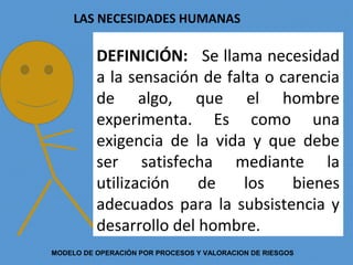 DEFINICIÓN: Se llama necesidad
a la sensación de falta o carencia
de algo, que el hombre
experimenta. Es como una
exigencia de la vida y que debe
ser satisfecha mediante la
utilización de los bienes
adecuados para la subsistencia y
desarrollo del hombre.
LAS NECESIDADES HUMANAS
MODELO DE OPERACIÓN POR PROCESOS Y VALORACION DE RIESGOS
 