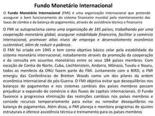Fundo Monetário Internacional
O Fundo Monetário Internacional (FMI) é uma organização internacional que pretende
assegurar o bom funcionamento do sistema financeiro mundial pelo monitoramento das
taxas de câmbio e da balança de pagamentos, através de assistência técnica e financeira

O FMI se autoproclama como uma organização de 185 países, trabalhando por uma
cooperação monetária global, assegurar estabilidade financeira, facilitar o comércio
internacional, promover altos níveis de emprego e desenvolvimento econômico
sustentável, além de reduzir a pobreza.
O FMI foi criado em 1945 e tem como objetivo básico zelar pela estabilidade do
sistema monetário internacional, notadamente através da promoção da cooperação
e da consulta em assuntos monetários entre os seus 184 países membros. Com
exceção de Coréia do Norte, Cuba, Liechtenstein, Andorra, Mônaco, Tuvalu e Nauru,
todos os membros da ONU fazem parte do FMI. Juntamente com o BIRD, o FMI
emergiu das Conferências de Bretton Woods como um dos pilares da ordem
econômica internacional do pós-Guerra. O FMI objetiva evitar que desequilíbrios nos
balanços de pagamentos e nos sistemas cambiais dos países membros possam
prejudicar a expansão do comércio e dos fluxos de capitais internacionais. O Fundo
favorece a progressiva eliminação das restrições cambiais nos países membros e
concede recursos temporariamente para evitar ou remediar desequilíbrios no
balanço de pagamentos. Além disso, o FMI planeja e monitora programas de ajustes
estruturais e oferece assistência técnica e treinamento para os países membros

 