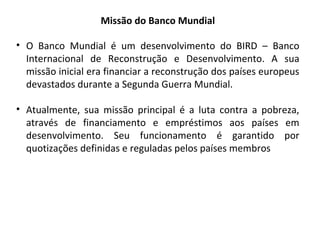 Missão do Banco Mundial
• O Banco Mundial é um desenvolvimento do BIRD – Banco
Internacional de Reconstrução e Desenvolvimento. A sua
missão inicial era financiar a reconstrução dos países europeus
devastados durante a Segunda Guerra Mundial.
• Atualmente, sua missão principal é a luta contra a pobreza,
através de financiamento e empréstimos aos países em
desenvolvimento. Seu funcionamento é garantido por
quotizações definidas e reguladas pelos países membros

 