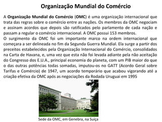 Organização Mundial do Comércio
A Organização Mundial do Comércio (OMC) é uma organização internacional que
trata das regras sobre o comércio entre as nações. Os membros da OMC negociam
e assinam acordos que depois são ratificados pelo parlamento de cada nação e
passam a regular o comércio internacional. A OMC possui 153 membros.
O surgimento da OMC foi um importante marco na ordem internacional que
começara a ser delineada no fim da Segunda Guerra Mundial. Ela surge a partir dos
preceitos estabelecidos pela Organização Internacional do Comércio, consolidados
na Carta de Havana, e, uma vez que esta não foi levada adiante pela não aceitação
do Congresso dos E.U.A., principal economia do planeta, com um PIB maior do que
o das outras potências todas somadas, imputou-os no GATT (Acordo Geral sobre
Tarifas e Comércio) de 1947, um acordo temporário que acabou vigorando até a
criação efetiva da OMC após as negociações da Rodada Uruguai em 1995

Sede da OMC, em Genebra, na Suíça

 