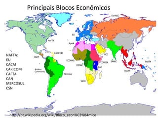 Principais Blocos Econômicos

NAFTA:
EU
CACM
CARICOM
CAFTA
CAN
MERCOSUL
CSN

http://pt.wikipedia.org/wiki/Bloco_econ%C3%B4mico

 