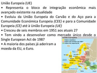 União Europeia (UE)
• Representa o bloco de integração econômica mais
avançado existente na atualidade
• Evoluiu da União Europeia do Carvão e do Aço para a
Comunidade Económica Europeia (CEE) e para a Comunidade
Europeia (CE) até à União Europeia (UE)
• Cresceu de seis membros em 1951 aos atuais 27
• Tem vindo a desenvolver como mercado único desde o
Single European Act de 1987
• A maioria dos países já aderiram a
moeda da EU, o Euro.

 