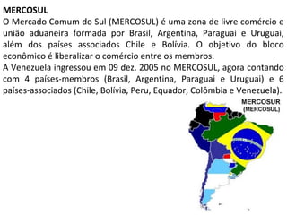 MERCOSUL
O Mercado Comum do Sul (MERCOSUL) é uma zona de livre comércio e
união aduaneira formada por Brasil, Argentina, Paraguai e Uruguai,
além dos países associados Chile e Bolívia. O objetivo do bloco
econômico é liberalizar o comércio entre os membros.
A Venezuela ingressou em 09 dez. 2005 no MERCOSUL, agora contando
com 4 países-membros (Brasil, Argentina, Paraguai e Uruguai) e 6
países-associados (Chile, Bolívia, Peru, Equador, Colômbia e Venezuela).

 