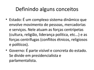 Definindo alguns conceitos
• Estado: É um complexo sistema dinâmico que
envolve movimento de pessoas, mercadorias
e serviços. Nele atuam as forças centrípetas
(cultura, religião, liderança política, etc...) e as
forças centrífugas (conflitos étnicos, religiosos
e políticos).
• Governo: É parte visível e concreta do estado.
Se divide em presidencialista e
parlamentalista.

 