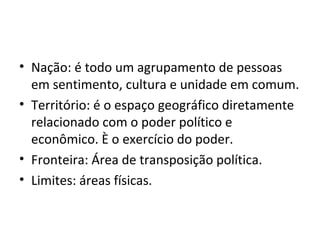 • Nação: é todo um agrupamento de pessoas
em sentimento, cultura e unidade em comum.
• Território: é o espaço geográfico diretamente
relacionado com o poder político e
econômico. È o exercício do poder.
• Fronteira: Área de transposição política.
• Limites: áreas físicas.

 