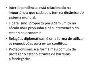 • Interdependência: está relacionado na
importância que cada país tem na dinâmica do
sistema mundial.
• Liberalismo: proposto por Adam Smith no
século XVIII propunha a não intervenção do
estado na economia.
• Relações diplomáticas: é uma forma de utilizar
as negociações para evitar conflitos.
• Protecionismo: é a forma mais comum de
proteger o estado através de barreiras
alfandegárias.

 