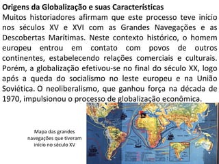 Origens da Globalização e suas Características
Muitos historiadores afirmam que este processo teve início
nos séculos XV e XVI com as Grandes Navegações e as
Descobertas Marítimas. Neste contexto histórico, o homem
europeu entrou em contato com povos de outros
continentes, estabelecendo relações comerciais e culturais.
Porém, a globalização efetivou-se no final do século XX, logo
após a queda do socialismo no leste europeu e na União
Soviética. O neoliberalismo, que ganhou força na década de
1970, impulsionou o processo de globalização econômica.
Mapa das grandes
navegações que tiveram
início no século XV
 