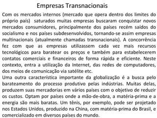 Com os mercados internos (mercado que opera dentro dos limites do
próprio país) saturados muitas empresas buscaram conquistar novos
mercados consumidores, principalmente dos países recém saídos do
socialismo e nos países subdesenvolvidos, tornando-se assim empresas
multinacionais (atualmente chamadas transnacionais). A concorrência
fez com que as empresas utilizassem cada vez mais recursos
tecnológicos para baratear os preços e também para estabelecerem
contatos comerciais e financeiros de forma rápida e eficiente. Neste
contexto, entra a utilização da Internet, das redes de computadores,
dos meios de comunicação via satélite etc.
Uma outra característica importante da globalização é a busca pelo
barateamento do processo produtivo pelas indústrias. Muitas delas,
produzem suas mercadorias em vários países com o objetivo de reduzir
os custos. Optam por países onde a mão-de-obra, a matéria-prima e a
energia são mais baratas. Um tênis, por exemplo, pode ser projetado
nos Estados Unidos, produzido na China, com matéria-prima do Brasil, e
comercializado em diversos países do mundo.
Empresas Transnacionais
 