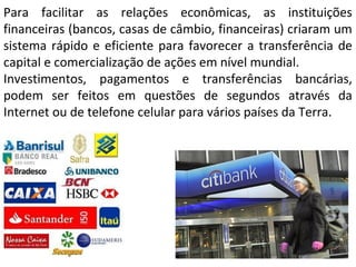 Para facilitar as relações econômicas, as instituições
financeiras (bancos, casas de câmbio, financeiras) criaram um
sistema rápido e eficiente para favorecer a transferência de
capital e comercialização de ações em nível mundial.
Investimentos, pagamentos e transferências bancárias,
podem ser feitos em questões de segundos através da
Internet ou de telefone celular para vários países da Terra.
 