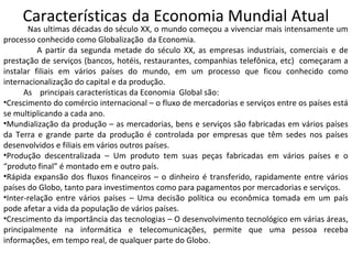 Características da Economia Mundial Atual
Nas ultimas décadas do século XX, o mundo começou a vivenciar mais intensamente um
processo conhecido como Globalização da Economia.
A partir da segunda metade do século XX, as empresas industriais, comerciais e de
prestação de serviços (bancos, hotéis, restaurantes, companhias telefônica, etc) começaram a
instalar filiais em vários países do mundo, em um processo que ficou conhecido como
internacionalização do capital e da produção.
As principais características da Economia Global são:
•Crescimento do comércio internacional – o fluxo de mercadorias e serviços entre os países está
se multiplicando a cada ano.
•Mundialização da produção – as mercadorias, bens e serviços são fabricadas em vários países
da Terra e grande parte da produção é controlada por empresas que têm sedes nos países
desenvolvidos e filiais em vários outros países.
•Produção descentralizada – Um produto tem suas peças fabricadas em vários países e o
“produto final” é montado em e outro país.
•Rápida expansão dos fluxos financeiros – o dinheiro é transferido, rapidamente entre vários
países do Globo, tanto para investimentos como para pagamentos por mercadorias e serviços.
•Inter-relação entre vários países – Uma decisão política ou econômica tomada em um país
pode afetar a vida da população de vários países.
•Crescimento da importância das tecnologias – O desenvolvimento tecnológico em várias áreas,
principalmente na informática e telecomunicações, permite que uma pessoa receba
informações, em tempo real, de qualquer parte do Globo.
 