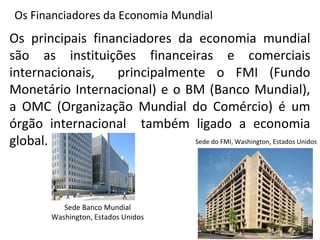 Os Financiadores da Economia Mundial
Os principais financiadores da economia mundial
são as instituições financeiras e comerciais
internacionais, principalmente o FMI (Fundo
Monetário Internacional) e o BM (Banco Mundial),
a OMC (Organização Mundial do Comércio) é um
órgão internacional também ligado a economia
global. Sede do FMI, Washington, Estados Unidos
Sede Banco Mundial
Washington, Estados Unidos
 