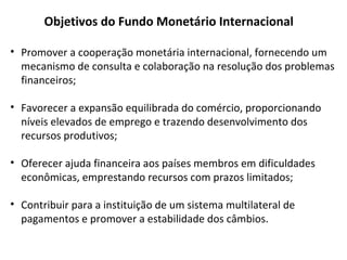 Objetivos do Fundo Monetário Internacional
• Promover a cooperação monetária internacional, fornecendo um
mecanismo de consulta e colaboração na resolução dos problemas
financeiros;
• Favorecer a expansão equilibrada do comércio, proporcionando
níveis elevados de emprego e trazendo desenvolvimento dos
recursos produtivos;
• Oferecer ajuda financeira aos países membros em dificuldades
econômicas, emprestando recursos com prazos limitados;
• Contribuir para a instituição de um sistema multilateral de
pagamentos e promover a estabilidade dos câmbios.
 