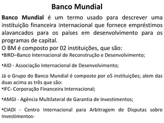 Banco Mundial é um termo usado para descrever uma
instituição financeira internacional que fornece empréstimos
alavancados para os países em desenvolvimento para os
programas de capital.
O BM é composto por 02 instituições, que são:
•BIRD–Banco Internacional de Reconstrução e Desenvolvimento;
•AID - Associação Internacional de Desenvolvimento;
Já o Grupo do Banco Mundial é composto por o5 instituições; alem das
duas acima as três que são:
•IFC- Corporação Financeira Internacional;
•AMGI - Agência Multilateral de Garantia de Investimentos;
•CIADI - Centro Internacional para Arbitragem de Disputas sobre
Investimentos-
Banco Mundial
 