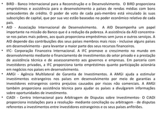 • BIRD - Banco Internacional para a Reconstrução e o Desenvolvimento. O BIRD proporciona
empréstimos e assistência para o desenvolvimento a países de rendas médias com bons
antecedentes de crédito. O poder de voto de cada país-membro está vinculado às suas
subscrições de capital, que por sua vez estão baseadas no poder econômico relativo de cada
país.
• AID - Associação Internacional de Desenvolvimento. A AID Desempenha um papel
importante na missão do Banco que é a redução da pobreza. A assistência da AID concentra-
se nos países mais pobres, aos quais proporciona empréstimos sem juros e outros serviços. A
AID depende das contribuições dos seus países membros mais ricos - inclusive alguns países
em desenvolvimento - para levantar a maior parte dos seus recursos financeiros.
• IFC- Corporação Financeira Internacional. A IFC promove o crescimento no mundo em
desenvolvimento mediante o financiamento de investimentos do setor privado e a prestação
de assistência técnica e de assessoramento aos governos e empresas. Em parceria com
investidores privados, a IFC proporciona tanto empréstimos quanto participação acionária
em negócios nos países em desenvolvimento.
• AMGI - Agência Multilateral de Garantia de Investimentos. A AMGI ajuda a estimular
investimentos estrangeiros nos países em desenvolvimento por meio de garantias a
investidores estrangeiros contra prejuízos causados por riscos não comerciais. A AMGI
também proporciona assistência técnica para ajudar os países a divulgarem informações
sobre oportunidades de investimento.
• CIADI - Centro Internacional para Arbitragem de Disputas sobre Investimentos- O CIADI
proporciona instalações para a resolução- mediante conciliação ou arbitragem - de disputas
referentes a investimentos entre investidores estrangeiros e os seus países anfitriões.
 