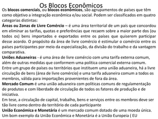 Os Blocos EconômicosOs blocos comerciais, ou blocos econômicos, são agrupamentos de países que têm
como objetivo a integração econômica e/ou social. Podem ser classificados em quatro
categorias distintas:
Áreas ou Zonas de Livre Comércio – é uma área territorial de um país que concordou
em eliminar as tarifas, quotas e preferências que recaem sobre a maior parte dos (ou
todos os) bens importados e exportados entre os países que quiserem participar
desse acordo. O propósito da área de livre comércio é estimular o comércio entre os
países participantes por meio da especialização, da divisão do trabalho e da vantagem
comparativa.
Uniões Aduaneiras - é uma área de livre comércio com uma tarifa externa comum,
além de outras medidas que conformem uma política comercial externa comum.
Entre um grupo de países ou territórios que instituem uma união aduaneira, há a livre
circulação de bens (área de livre comércio) e uma tarifa aduaneira comum a todos os
membros, válida para importações provenientes de fora da área.
Mercado Comum é uma união aduaneira com políticas comuns de regulamentação
de produtos e com liberdade de circulação de todos os fatores de produção e de
iniciativa.
Em tese, a circulação de capital, trabalho, bens e serviços entre os membros deve ser
tão livre como dentro do território de cada participante
União Económica e Monetária é um mercado comum dotado de uma moeda única.
Um bom exemplo da União Econômica e Monetária é a União Europeia ( EU
 