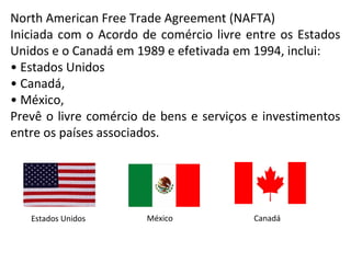 North American Free Trade Agreement (NAFTA)
Iniciada com o Acordo de comércio livre entre os Estados
Unidos e o Canadá em 1989 e efetivada em 1994, inclui:
• Estados Unidos
• Canadá,
• México,
Prevê o livre comércio de bens e serviços e investimentos
entre os países associados.
Estados Unidos México Canadá
 