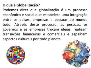 O que é Globalização?
Podemos dizer que globalização é um processo
econômico e social que estabelece uma integração
entre os países, empresas e pessoas do mundo
todo. Através deste processo, as pessoas, os
governos e as empresas trocam ideias, realizam
transações financeiras e comerciais e espalham
aspectos culturais por todo planeta.
 