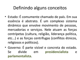 Definindo alguns conceitos
• Estado: É comumente chamado de país. Em sua
essência é abstrato. É um complexo sistema
dinâmico que envolve movimento de pessoas,
mercadorias e serviços. Nele atuam as forças
centrípetas (cultura, religião, liderança política,
etc...) e as forças centrífugas (conflitos étnicos,
religiosos e políticos).
• Governo: É parte visível e concreta do estado.
Se divide em presidencialista e
parlamentalista.
 