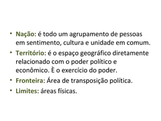 • Nação: é todo um agrupamento de pessoas
em sentimento, cultura e unidade em comum.
• Território: é o espaço geográfico diretamente
relacionado com o poder político e
econômico. È o exercício do poder.
• Fronteira: Área de transposição política.
• Limites: áreas físicas.
 